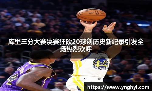 库里三分大赛决赛狂砍20球创历史新纪录引发全场热烈欢呼